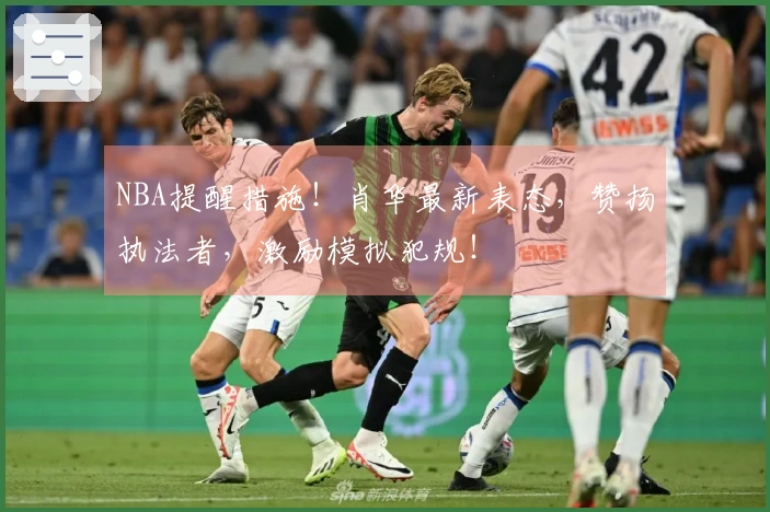 NBA提醒措施!肖华最新表态,赞扬执法者,激励模拟犯规!
