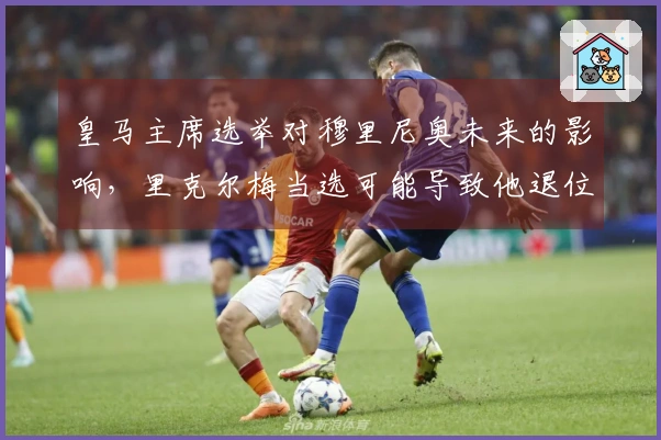 皇马主席选举对穆里尼奥未来的影响，里克尔梅当选可能导致他退位