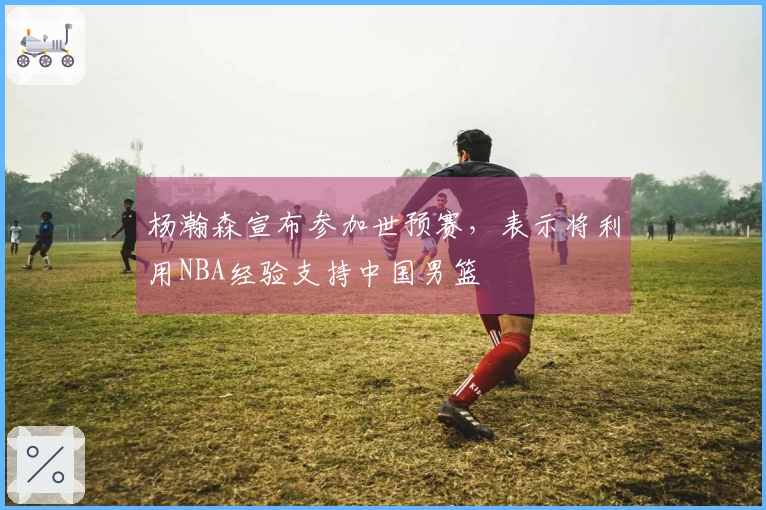 杨瀚森宣布参加世预赛,表示将利用NBA经验支持中国男篮
